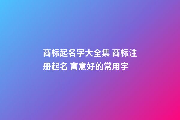 商标起名字大全集 商标注册起名 寓意好的常用字